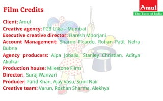 Film Credits
Client: Amul
Creative agency: FCB Ulka – Mumbai
Executive creative director: Haresh Moorjani
Account Management: Sharon Picardo, Rohan Patil, Neha
Bubna
Agency producers: Alpa Jobalia, Stanley Christian, Aditya
Akolkar
Production house: Milestone Films
Director:  Suraj Wanvari
Producer: Farid Khan, Ajay Vasu, Sunil Nair
Creative team: Varun, Roshan Sharma, Alekhya
 
