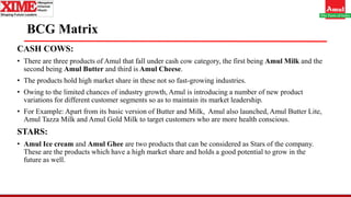 BCG Matrix
CASH COWS:
• There are three products of Amul that fall under cash cow category, the first being Amul Milk and the
second being Amul Butter and third is Amul Cheese.
• The products hold high market share in these not so fast-growing industries.
• Owing to the limited chances of industry growth, Amul is introducing a number of new product
variations for different customer segments so as to maintain its market leadership.
• For Example: Apart from its basic version of Butter and Milk, Amul also launched, Amul Butter Lite,
Amul Tazza Milk and Amul Gold Milk to target customers who are more health conscious.
STARS:
• Amul Ice cream and Amul Ghee are two products that can be considered as Stars of the company.
These are the products which have a high market share and holds a good potential to grow in the
future as well.
 