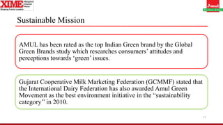 Sustainable Mission
AMUL has been rated as the top Indian Green brand by the Global
Green Brands study which researches consumers’ attitudes and
perceptions towards ‘green’ issues.
Gujarat Cooperative Milk Marketing Federation (GCMMF) stated that
the International Dairy Federation has also awarded Amul Green
Movement as the best environment initiative in the “sustainability
category’’ in 2010.
17
 