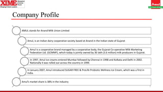 Company Profile
2
AMUL stands for Anand Milk Union Limited
Amul, is an Indian dairy cooperative society based at Anand in the Indian state of Gujarat
Amul is a cooperative brand managed by a cooperative body, the Gujarat Co-operative Milk Marketing
Federation Ltd. (GCMMF), which today is jointly owned by 36 lakh (3.6 million) milk producers in Gujarat.
In 1997, Amul ice creams entered Mumbai followed by Chennai in 1998 and Kolkata and Delhi in 2002.
Nationally it was rolled out across the country in 1999.
In January 2007, Amul introduced SUGAR FREE & ProLife Probiotic Wellness Ice Cream, which was a first in
India.
Amul’s market share is 38% in the industry
 