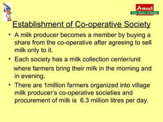 Establishment of Co-operative Society A milk producer becomes a member by buying a share from the co-operative after agreeing to sell milk only to it. Each society has a milk collection center/unit where farmers bring their milk in the morning and in evening. There are 1million farmers organized into village milk producer’s co-operative societies and procurement of milk is  6.3 million litres per day. 
