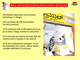 AMUL INITIATIVE IN DEVELOPING RURAL RETAILING Establish telecenters and enhance technology in villages To purchase all milk that member farmers produced To sell liquid milk at affordable prices so as to serve a large number of consumers To develop and deliver services that will improve lives of people in the network To hire professional managers, to run the federation and unions, whose values included upliftment of rural poor. 