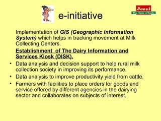 e-initiative Implementation   of   GIS (Geographic Information System)   which helps in tracking movement at Milk Collecting Centers.   Establishment  of The Dairy Information and Services Kiosk (DISK). Data analysis and decision support to help rural milk collection society in improving its performance. Data analysis to improve productivity yield from cattle. Farmers with facilities to place orders for goods and service offered by different agencies in the dairying sector and collaborates on subjects of interest. 