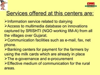 Services offered at this centers are: Information service related to dairying Access to multimedia database on innovations captured by SRISHTI (NGO working IIM-A) from all the villages over Gujarat. Communication facilities such as e-mail, fax, net phone. Banking centers for payment for the farmers by using the milk cards which are already in place The e-governance and e-procurement Effective medium of communication for the rural areas. 