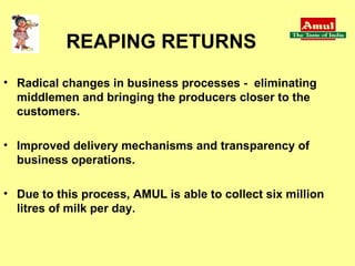 Radical changes in business processes -  eliminating middlemen and bringing the producers closer to the customers.  Improved delivery mechanisms and transparency of business operations.  Due to this process, AMUL is able to collect six million litres of milk per day. REAPING RETURNS 