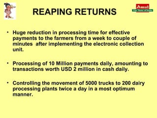 Huge reduction in processing time for effective payments to the farmers from a week to couple of minutes  after implementing the electronic collection unit. Processing of 10 Million payments daily, amounting to transactions worth USD 2 million in cash daily.  Controlling the movement of 5000 trucks to 200 dairy processing plants twice a day in a most optimum manner. REAPING RETURNS 