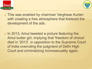  This was enabled by chairman Verghese Kurien
with creating a free atmosphere that fostered the
development of the ads.
 In 2013, Amul tweeted a picture featuring the
Amul butter girl, implying that 'freedom of choice'
died in '2013', in opposition to the Supreme Court
of India overruling the judgment of Delhi High
Court and criminalizing homosexuality again.
 