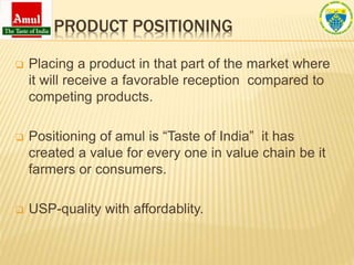 PRODUCT POSITIONING
 Placing a product in that part of the market where
it will receive a favorable reception compared to
competing products.
 Positioning of amul is “Taste of India” it has
created a value for every one in value chain be it
farmers or consumers.
 USP-quality with affordablity.
 