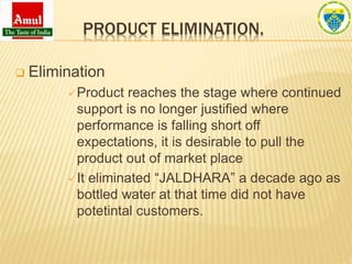 PRODUCT ELIMINATION.
 Elimination
Product reaches the stage where continued
support is no longer justified where
performance is falling short off
expectations, it is desirable to pull the
product out of market place
It eliminated “JALDHARA” a decade ago as
bottled water at that time did not have
potetintal customers.
 