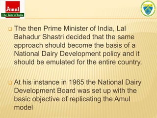 The then Prime Minister of India, Lal
Bahadur Shastri decided that the same
approach should become the basis of a
National Dairy Development policy and it
should be emulated for the entire country.
 At his instance in 1965 the National Dairy
Development Board was set up with the
basic objective of replicating the Amul
model
 