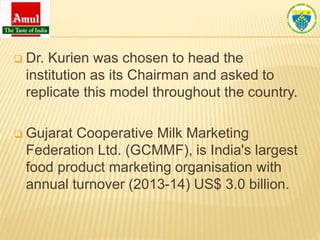  Dr. Kurien was chosen to head the
institution as its Chairman and asked to
replicate this model throughout the country.
 Gujarat Cooperative Milk Marketing
Federation Ltd. (GCMMF), is India's largest
food product marketing organisation with
annual turnover (2013-14) US$ 3.0 billion.
 