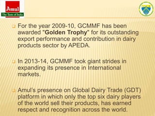  For the year 2009-10, GCMMF has been
awarded "Golden Trophy" for its outstanding
export performance and contribution in dairy
products sector by APEDA.
 In 2013-14, GCMMF took giant strides in
expanding its presence in International
markets.
 Amul’s presence on Global Dairy Trade (GDT)
platform in which only the top six dairy players
of the world sell their products, has earned
respect and recognition across the world.
 