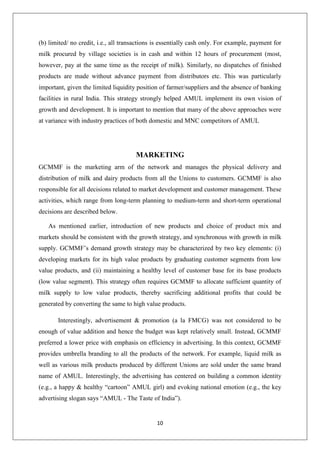 10
(b) limited/ no credit, i.e., all transactions is essentially cash only. For example, payment for
milk procured by village societies is in cash and within 12 hours of procurement (most,
however, pay at the same time as the receipt of milk). Similarly, no dispatches of finished
products are made without advance payment from distributors etc. This was particularly
important, given the limited liquidity position of farmer/suppliers and the absence of banking
facilities in rural India. This strategy strongly helped AMUL implement its own vision of
growth and development. It is important to mention that many of the above approaches were
at variance with industry practices of both domestic and MNC competitors of AMUL
MARKETING
GCMMF is the marketing arm of the network and manages the physical delivery and
distribution of milk and dairy products from all the Unions to customers. GCMMF is also
responsible for all decisions related to market development and customer management. These
activities, which range from long-term planning to medium-term and short-term operational
decisions are described below.
As mentioned earlier, introduction of new products and choice of product mix and
markets should be consistent with the growth strategy, and synchronous with growth in milk
supply. GCMMF’s demand growth strategy may be characterized by two key elements: (i)
developing markets for its high value products by graduating customer segments from low
value products, and (ii) maintaining a healthy level of customer base for its base products
(low value segment). This strategy often requires GCMMF to allocate sufficient quantity of
milk supply to low value products, thereby sacrificing additional profits that could be
generated by converting the same to high value products.
Interestingly, advertisement & promotion (a la FMCG) was not considered to be
enough of value addition and hence the budget was kept relatively small. Instead, GCMMF
preferred a lower price with emphasis on efficiency in advertising. In this context, GCMMF
provides umbrella branding to all the products of the network. For example, liquid milk as
well as various milk products produced by different Unions are sold under the same brand
name of AMUL. Interestingly, the advertising has centered on building a common identity
(e.g., a happy & healthy “cartoon” AMUL girl) and evoking national emotion (e.g., the key
advertising slogan says “AMUL - The Taste of India”).
 