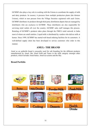 11
GCMMF also plays a key role in working with the Unions to coordinate the supply of milk
and dairy products. In essence, it procures from multiple production plants (the thirteen
Unions), which in turn procure from the Village Societies registered with each Union.
GCMMF distributes its products through third party distribution depots that are managed by
distributors who are exclusive to GCMMF. These distributors are also responsible for
servicing retail outlets all over the country. GCMMF sales staff manages this process.
Retailing of GCMMF’s products takes place through the FMCG retail network in India
most of whom are small retailers. Liquid milk is distributed by vendors who deliver milk at
homes. Since 1999, GCMMF has started web based ordering facilities for its customers. A
well-defined supply chain has been developed to service customers who order in this
manner.
AMUL- THE BRAND
Amul as an umbrella brand is presently used for sub branding for the different products
manufactured by Amul; like Amul Gold and Taaza in the milk category amongst other
products, which includes Amul butter, Amul ice-creams and the like.
Brand Portfolio
Butter Milk Drinks PowderMilk FreshMilk
Cheese Cooking Desserts Health
Drinks
 
