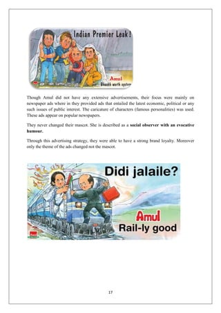 17
Though Amul did not have any extensive advertisements, their focus were mainly on
newspaper ads where in they provided ads that entailed the latest economic, political or any
such issues of public interest. The caricature of characters (famous personalities) was used.
These ads appear on popular newspapers.
They never changed their mascot. She is described as a social observer with an evocative
humour.
Through this advertising strategy, they were able to have a strong brand loyalty. Moreover
only the theme of the ads changed not the mascot.
 