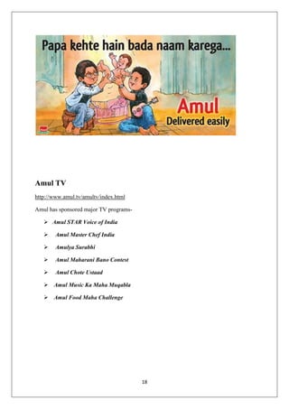 18
Amul TV
http://www.amul.tv/amultv/index.html
Amul has sponsored major TV programs-
 Amul STAR Voice of India
 Amul Master Chef India
 Amulya Surabhi
 Amul Maharani Bano Contest
 Amul Chote Ustaad
 Amul Music Ka Maha Muqabla
 Amul Food Maha Challenge
 