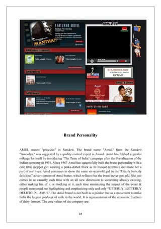 19
Brand Personality
AMUL means "priceless" in Sanskrit. The brand name "Amul," from the Sanskrit
"Amoolya," was suggested by a quality control expert in Anand. Amul has fetched a greater
mileage for itself by introducing ‘The Taste of India’ campaign after the liberalization of the
Indian economy in 1991. Since 1967 Amul has successfully built the brand personality with a
cute little moppet girl wearing a polka-dotted frock as its mascot (symbol) and made her a
part of our lives. Amul continues to show the same six-year-old girl in the “Utterly butterly
delicious” advertisement of Amul butter, which reflects that the brand never gets old. She just
comes in so casually each time with an all new dimension to something already existing,
either making fun of it or mocking at it, each time minimizing the impact of the event &
people mentioned but highlighting and emphasizing only and only “UTTERLY BUTTERLY
DELICIOUS.. AMUL” The Amul brand is not built as a product but as a movement to make
India the largest producer of milk in the world. It is representation of the economic freedom
of dairy farmers. The core values of the company are:
 