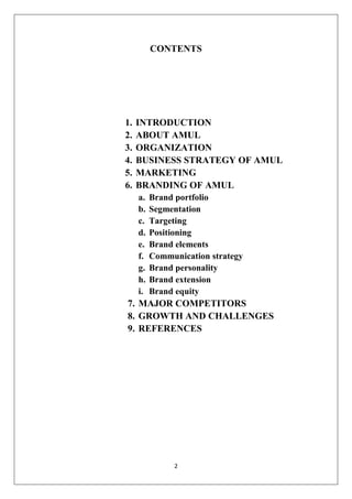 2
CONTENTS
1. INTRODUCTION
2. ABOUT AMUL
3. ORGANIZATION
4. BUSINESS STRATEGY OF AMUL
5. MARKETING
6. BRANDING OF AMUL
a. Brand portfolio
b. Segmentation
c. Targeting
d. Positioning
e. Brand elements
f. Communication strategy
g. Brand personality
h. Brand extension
i. Brand equity
7. MAJOR COMPETITORS
8. GROWTH AND CHALLENGES
9. REFERENCES
 