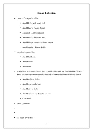 22
Brand Extension
 Launch of new products like:
 Amul PRO – Malt based food
 Amul Flaavyo Frozen Dessert
 Nutramul – Malt based drink
 Amul Prolife – Probiotic Dahi
 Amul Flaavyo yogurt – Probiotic yogurt
 Amul Stamina – Energy Drink
 Localised products like:
 Amul Shrikhand,
 Amul Basundi
 Amul Lassi
 To reach out its consumers more directly and let them have the total brand experience,
Amul has come up with an extensive network of 6000 outlets in the following format:
 Amul Preferred Outlets
 Amul Ice-cream Parlour
 Amul Railway Stalls
 Amul Kiosks in Food courts/ Cinemas
 Café Amul
 Amul cyber store


 Ice-cream cyber store
 