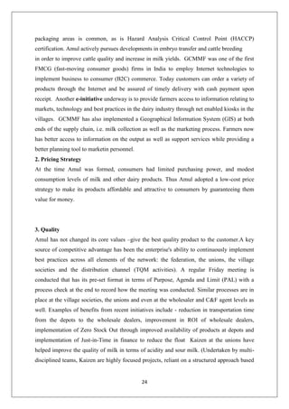 24
packaging areas is common, as is Hazard Analysis Critical Control Point (HACCP)
certification. Amul actively pursues developments in embryo transfer and cattle breeding
in order to improve cattle quality and increase in milk yields. GCMMF was one of the first
FMCG (fast-moving consumer goods) firms in India to employ Internet technologies to
implement business to consumer (B2C) commerce. Today customers can order a variety of
products through the Internet and be assured of timely delivery with cash payment upon
receipt. Another e-initiative underway is to provide farmers access to information relating to
markets, technology and best practices in the dairy industry through net enabled kiosks in the
villages. GCMMF has also implemented a Geographical Information System (GIS) at both
ends of the supply chain, i.e. milk collection as well as the marketing process. Farmers now
has better access to information on the output as well as support services while providing a
better planning tool to marketin personnel.
2. Pricing Strategy
At the time Amul was formed, consumers had limited purchasing power, and modest
consumption levels of milk and other dairy products. Thus Amul adopted a low-cost price
strategy to make its products affordable and attractive to consumers by guaranteeing them
value for money.
3. Quality
Amul has not changed its core values –give the best quality product to the customer.A key
source of competitive advantage has been the enterprise's ability to continuously implement
best practices across all elements of the network: the federation, the unions, the village
societies and the distribution channel (TQM activities). A regular Friday meeting is
conducted that has its pre-set format in terms of Purpose, Agenda and Limit (PAL) with a
process check at the end to record how the meeting was conducted. Similar processes are in
place at the village societies, the unions and even at the wholesaler and C&F agent levels as
well. Examples of benefits from recent initiatives include - reduction in transportation time
from the depots to the wholesale dealers, improvement in ROI of wholesale dealers,
implementation of Zero Stock Out through improved availability of products at depots and
implementation of Just-in-Time in finance to reduce the float Kaizen at the unions have
helped improve the quality of milk in terms of acidity and sour milk. (Undertaken by multi-
disciplined teams, Kaizen are highly focused projects, reliant on a structured approach based
 