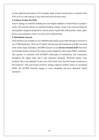 25
on data gathering and analysis.) For example, Sabar Union's records show a reduction from
2.0% to 0.5% in the amount of sour milk/curd received at the union.
4. Enhance Product Portfolio
Amul’s strategy of umbrella branding has also helped establish its brand firmly in people’s
minds. The network follows an umbrella branding strategy. Amul is the common brand for
most product categories produced by various unions: liquid milk, milk powders, butter, ghee,
cheese, cocoa products, sweets, ice-cream and condensed milk.
5. Distribution Network
Amul products are available in over 500,000 retail outlets across India through its network of
over 3,500 distributors. There are 47 depots with dry and cold warehouses to buffer inventory
of the entire range of products. GCMMF transacts on an advance demand draft basis from
its wholesale dealers instead of the cheque system adopted by other major FMCG companies.
This practice is consistent with GCMMF's philosophy of maintaining cash transactions
throughout the supply chain and it also minimizes dumping. Wholesale dealers carry
inventory that is just adequate to take care of the transit time from the branch warehouse to
their premises. This just-in-time inventory strategy improves dealers' return on investment
(ROI). All GCMMF branches engage in route scheduling and have dedicated vehicle
operations.
 