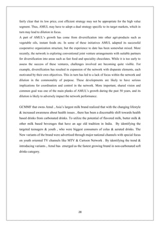 28
fairly clear that its low price, cost efficient strategy may not be appropriate for the high value
segment. Thus, AMUL may have to adopt a dual strategy specific to its target markets, which in
turn may lead to dilution in focus.
A part of AMUL’s growth has come from diversification into other agri-products such as
vegetable oils, instant foods etc. In some of these initiatives AMUL adapted its successful
cooperative organization structure, but the experience to date has been somewhat mixed. More
recently, the network is exploring conventional joint venture arrangements with suitable partners
for diversification into areas such as fast food and speciality chocolates. While it is too early to
assess the success of these ventures, challenges involved are becoming quite visible. For
example, diversification has resulted in expansion of the network with disparate elements, each
motivated by their own objectives. This in turn has led to a lack of focus within the network and
dilution in the commonality of purpose. These developments are likely to have serious
implications for coordination and control in the network. More important, shared vision and
common goal was one of the main planks of AMUL’s growth during the past 50 years, and its
dilution is likely to adversely impact the network performance.
GCMMF that owns Amul , Asia’s largest milk brand realized that with the changing lifestyle
& increased awareness about health issues , there has been a discernable shift towards health
based drinks from carbonated drinks. To utilize the potential of flavored milk, butter milk &
other milk based beverages that have an age old tradition in India. By identifying the
targeted teenagers & youth , who were biggest consumers of colas & aerated drinks. The
New variants of the brand were advertised through major national channels with special focus
on youth oriented TV channels like MTV & Cartoon Network . By identifying the trend &
introducing variants , Amul has emerged as the fastest growing brand in non-carbonated soft
drinks category.
 