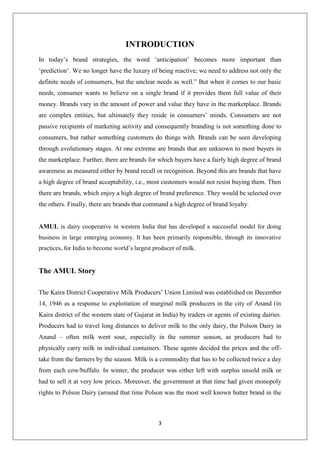 3
INTRODUCTION
In today’s brand strategies, the word ‘anticipation’ becomes more important than
‘prediction’. We no longer have the luxury of being reactive; we need to address not only the
definite needs of consumers, but the unclear needs as well.” But when it comes to our basic
needs, consumer wants to believe on a single brand if it provides them full value of their
money. Brands vary in the amount of power and value they have in the marketplace. Brands
are complex entities, but ultimately they reside in consumers’ minds. Consumers are not
passive recipients of marketing activity and consequently branding is not something done to
consumers, but rather something customers do things with. Brands can be seen developing
through evolutionary stages. At one extreme are brands that are unknown to most buyers in
the marketplace. Further, there are brands for which buyers have a fairly high degree of brand
awareness as measured either by brand recall or recognition. Beyond this are brands that have
a high degree of brand acceptability, i.e., most customers would not resist buying them. Then
there are brands, which enjoy a high degree of brand preference. They would be selected over
the others. Finally, there are brands that command a high degree of brand loyalty.
AMUL is dairy cooperative in western India that has developed a successful model for doing
business in large emerging economy. It has been primarily responsible, through its innovative
practices, for India to become world’s largest producer of milk.
The AMUL Story
The Kaira District Cooperative Milk Producers’ Union Limited was established on December
14, 1946 as a response to exploitation of marginal milk producers in the city of Anand (in
Kaira district of the western state of Gujarat in India) by traders or agents of existing dairies.
Producers had to travel long distances to deliver milk to the only dairy, the Polson Dairy in
Anand – often milk went sour, especially in the summer season, as producers had to
physically carry milk in individual containers. These agents decided the prices and the off-
take from the farmers by the season. Milk is a commodity that has to be collected twice a day
from each cow/buffalo. In winter, the producer was either left with surplus unsold milk or
had to sell it at very low prices. Moreover, the government at that time had given monopoly
rights to Polson Dairy (around that time Polson was the most well known butter brand in the
 