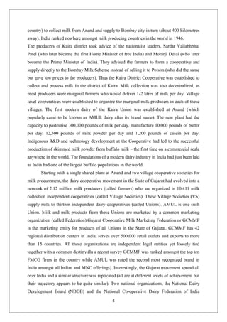 4
country) to collect milk from Anand and supply to Bombay city in turn (about 400 kilometres
away). India ranked nowhere amongst milk producing countries in the world in 1946.
The producers of Kaira district took advice of the nationalist leaders, Sardar Vallabhbhai
Patel (who later became the first Home Minister of free India) and Morarji Desai (who later
become the Prime Minister of India). They advised the farmers to form a cooperative and
supply directly to the Bombay Milk Scheme instead of selling it to Polson (who did the same
but gave low prices to the producers). Thus the Kaira District Cooperative was established to
collect and process milk in the district of Kaira. Milk collection was also decentralized, as
most producers were marginal farmers who would deliver 1-2 litres of milk per day. Village
level cooperatives were established to organize the marginal milk producers in each of these
villages. The first modern dairy of the Kaira Union was established at Anand (which
popularly came to be known as AMUL dairy after its brand name). The new plant had the
capacity to pasteurise 300,000 pounds of milk per day, manufacture 10,000 pounds of butter
per day, 12,500 pounds of milk powder per day and 1,200 pounds of casein per day.
Indigenous R&D and technology development at the Cooperative had led to the successful
production of skimmed milk powder from buffalo milk – the first time on a commercial scale
anywhere in the world. The foundations of a modern dairy industry in India had just been laid
as India had one of the largest buffalo populations in the world.
Starting with a single shared plant at Anand and two village cooperative societies for
milk procurement, the dairy cooperative movement in the State of Gujarat had evolved into a
network of 2.12 million milk producers (called farmers) who are organized in 10,411 milk
collection independent cooperatives (called Village Societies). These Village Societies (VS)
supply milk to thirteen independent dairy cooperatives (called Unions). AMUL is one such
Union. Milk and milk products from these Unions are marketed by a common marketing
organization (called Federation).Gujarat Cooperative Milk Marketing Federation or GCMMF
is the marketing entity for products of all Unions in the State of Gujarat. GCMMF has 42
regional distribution centers in India, serves over 500,000 retail outlets and exports to more
than 15 countries. All these organizations are independent legal entities yet loosely tied
together with a common destiny.(In a recent survey GCMMF was ranked amongst the top ten
FMCG firms in the country while AMUL was rated the second most recognized brand in
India amongst all Indian and MNC offerings). Interestingly, the Gujarat movement spread all
over India and a similar structure was replicated (all are at different levels of achievement but
their trajectory appears to be quite similar). Two national organizations, the National Dairy
Development Board (NDDB) and the National Co-operative Dairy Federation of India
 