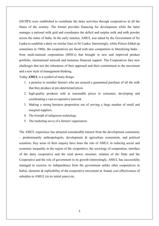 5
(NCDFI) were established to coordinate the dairy activities through cooperatives in all the
States of the country. The former provides financing for development while the latter
manages a national milk grid and coordinates the deficit and surplus milk and milk powder
across the states of India. In the early nineties, AMUL was asked by the Government of Sri
Lanka to establish a dairy on similar lines in Sri Lanka. Interestingly, while Polson folded up
sometimes in 1960s, the cooperatives are faced with new competition in liberalizing India –
from multi-national corporations (MNCs) that brought in new and improved product
portfolio, international network and immense financial support. The Cooperatives face new
challenges that test the robustness of their approach and their commitment to the movement
and a new style of management thinking.
Today AMUL is a symbol of many things-
1. a promise to member farmers who are assured a guaranteed purchase of all the milk
that they produce at pre-determined prices
2. high-quality products sold at reasonable prices to consumer, developing and
coordinating a vast co-operative network
3. Making a strong business proposition out of serving a large number of small and
marginal suppliers.
4. The triumph of indigenous technology.
5. The marketing savvy of a farmers' organisation.
The AMUL experience has attracted considerable interest from the development community
– predominantly anthropologists, development & agriculture economists, and political
scientists. Key areas of their enquiry have been the role of AMUL in reducing social and
economic inequality in the region of the cooperative, the sociology of cooperation, interface
of the dairy cooperative and the rural power structure, relation of the State and the
Cooperative and the role of government in its growth (interestingly, AMUL has successfully
managed to exercise its independence from the government unlike other cooperatives in
India), elements & replicability of the cooperative movement at Anand, cost effectiveness of
subsidies to AMUL (in its initial years) etc.
 