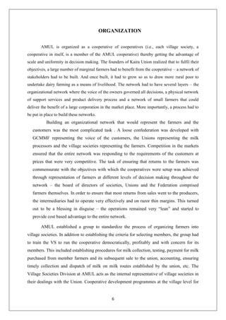 6
ORGANIZATION
AMUL is organized as a cooperative of cooperatives (i.e., each village society, a
cooperative in itself, is a member of the AMUL cooperative) thereby getting the advantage of
scale and uniformity in decision making. The founders of Kaira Union realized that to fulfil their
objectives, a large number of marginal farmers had to benefit from the cooperative – a network of
stakeholders had to be built. And once built, it had to grow so as to draw more rural poor to
undertake dairy farming as a means of livelihood. The network had to have several layers – the
organizational network where the voice of the owners governed all decisions, a physical network
of support services and product delivery process and a network of small farmers that could
deliver the benefit of a large corporation in the market place. More importantly, a process had to
be put in place to build these networks.
Building an organizational network that would represent the farmers and the
customers was the most complicated task . A loose confederation was developed with
GCMMF representing the voice of the customers, the Unions representing the milk
processors and the village societies representing the farmers. Competition in the markets
ensured that the entire network was responding to the requirements of the customers at
prices that were very competitive. The task of ensuring that returns to the farmers was
commensurate with the objectives with which the cooperatives were setup was achieved
through representation of farmers at different levels of decision making throughout the
network – the board of directors of societies, Unions and the Federation comprised
farmers themselves. In order to ensure that most returns from sales went to the producers,
the intermediaries had to operate very effectively and on razor thin margins. This turned
out to be a blessing in disguise – the operations remained very “lean” and started to
provide cost based advantage to the entire network.
AMUL established a group to standardize the process of organizing farmers into
village societies. In addition to establishing the criteria for selecting members, the group had
to train the VS to run the cooperative democratically, profitably and with concern for its
members. This included establishing procedures for milk collection, testing, payment for milk
purchased from member farmers and its subsequent sale to the union, accounting, ensuring
timely collection and dispatch of milk on milk routes established by the union, etc. The
Village Societies Division at AMUL acts as the internal representative of village societies in
their dealings with the Union. Cooperative development programmes at the village level for
 