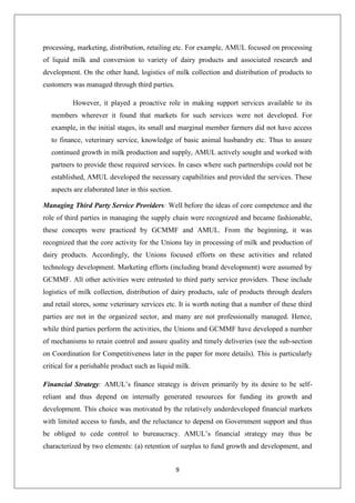 9
processing, marketing, distribution, retailing etc. For example, AMUL focused on processing
of liquid milk and conversion to variety of dairy products and associated research and
development. On the other hand, logistics of milk collection and distribution of products to
customers was managed through third parties.
However, it played a proactive role in making support services available to its
members wherever it found that markets for such services were not developed. For
example, in the initial stages, its small and marginal member farmers did not have access
to finance, veterinary service, knowledge of basic animal husbandry etc. Thus to assure
continued growth in milk production and supply, AMUL actively sought and worked with
partners to provide these required services. In cases where such partnerships could not be
established, AMUL developed the necessary capabilities and provided the services. These
aspects are elaborated later in this section.
Managing Third Party Service Providers: Well before the ideas of core competence and the
role of third parties in managing the supply chain were recognized and became fashionable,
these concepts were practiced by GCMMF and AMUL. From the beginning, it was
recognized that the core activity for the Unions lay in processing of milk and production of
dairy products. Accordingly, the Unions focused efforts on these activities and related
technology development. Marketing efforts (including brand development) were assumed by
GCMMF. All other activities were entrusted to third party service providers. These include
logistics of milk collection, distribution of dairy products, sale of products through dealers
and retail stores, some veterinary services etc. It is worth noting that a number of these third
parties are not in the organized sector, and many are not professionally managed. Hence,
while third parties perform the activities, the Unions and GCMMF have developed a number
of mechanisms to retain control and assure quality and timely deliveries (see the sub-section
on Coordination for Competitiveness later in the paper for more details). This is particularly
critical for a perishable product such as liquid milk.
Financial Strategy: AMUL’s finance strategy is driven primarily by its desire to be self-
reliant and thus depend on internally generated resources for funding its growth and
development. This choice was motivated by the relatively underdeveloped financial markets
with limited access to funds, and the reluctance to depend on Government support and thus
be obliged to cede control to bureaucracy. AMUL’s financial strategy may thus be
characterized by two elements: (a) retention of surplus to fund growth and development, and
 