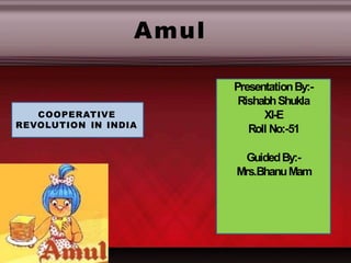PresentationBy:-
RishabhShukla
XI-E
Roll No:-51
GuidedBy:-
Mrs.BhanuMam
COOPERATIVE
REVOLUTION IN INDIA
Amul
 