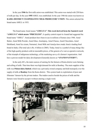 10
In the year 1946 the first milk union was established. This union was started with 250 liters
of milk per day. In the year 1955 AMUL was established. In the year 1946 the union was known as
KAIRA DISTRICT CO-OPERATIVE MILK PRODUCERS’ UNION. This union selected the
brand name AMUL in 1955.
The brand name Amul means “AMULYA”. This word derived form the Sanskrit word
“AMULYA” which means “PRICELESS”. A quality control expert in Anand had suggested the
brand name “AMUL”. Amul products have been in use in millions of homes since 1946. Amul
Butter, Amul Milk Powder, Amul Ghee, Amulspray, Amul Cheese, Amul Chocolates, Amul
Shrikhand, Amul Ice cream, Nutramul, Amul Milk and Amulya have made Amul a leading food
brand in India. (The total sale is Rs. 6 billion in 2005). Today Amul is a symbol of many things like
of the high-quality products sold at reasonable prices, of the genesis of a vast co-operative network,
of the triumph of indigenous technology, of the marketing savvy of a farmers' organization. And
have a proven model for dairy development (Generally known as “ANAND PATTERN”).
In the early 40’s, the main sources of earning for the farmers of Kaira district were farming
and selling of milk. That time there was high demand for milk in Bombay. The main supplier of the
milk was Polson dairy limited, which was a privately owned company and held monopoly over the
supply of milk at Bombay from the Kaira district. This system leads to exploitation of poor and
illiterates’ farmers by the private traders. The traders used to beside the prices of milk and the
farmers were forced to accept it without uttering a single word.
 