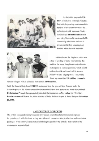 12
At the initial stage only 250
liters of milk was collected everyday.
But with the growing awareness of the
benefits of the cooperativeness, the
collection of milk increased. Today
Amul collect 11 lakhs liters of milk
everyday. Since milk was a perishable
commodity it becomes difficult to
preserve milk flora longer period.
Besides when the milk was to be
collected from the far places, there was
a fear of spoiling of milk. To overcome this
problem the union thought out to develop the
chilling unit at various junctions, which would
collect the milk and could chill it, so as to
preserve it for a longer period. Thus, today
Amul has more than 150 chilling centers in
various villages. Milk is collected from almost 1073 societies.
With the financial help from UNICEF, assistance from the govt. of New Zealand under the
Colombo plan, of Rs. 50 millions for factory to manufacture milk powder and butter was planned.
Dr.Rajendra Prasad, the president of India laid the foundation on November 15, 1954. Shri
Pandit Jawaharlal Nehru, the prime minister of India declared it open at Amul dairy on November
20, 1955.
AMUL'S SECRET OF SUCCESS
The system succeeded mainly because it provides an assured market at remunerative prices
for producers' milk besides acting as a channel to market the production enhancement
package. What’smore, it does not disturb the agro-system of the farmers. It also enables the
consumer an access to high
 