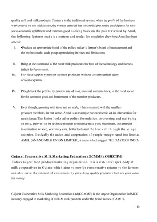 13
quality milk and milk products. Contrary to the traditional system, when the profit of the business
wascornered by the middlemen, the system ensured that the profit goes to the participants for their
socio-economic upliftment and common good.Looking back on the path traversed by Amul,
the following features make it a pattern and model for emulation elsewhere.Amul has been
able to:
I. •Produce an appropriate blend of the policy maker’s farmer’s board of management and
the professionals: each group appreciating its rotes and limitations.
II. Bring at the command of the rural milk producers the best of the technology and harness
itsfruit for betterment.
III. Provide a support system to the milk producers without disturbing their agro-
economicsystems.
IV. Plough back the profits, by prudent use of men, material and machines, in the rural sector
for the common good and betterment of the member producers.
V. Even though, growing with time and on scale, it has remained with the smallest
producer members. In that sense, Amul is an example par excellence, of an intervention for
rural change.The Union looks after policy formulation, processing and marketing
of milk, provision of technicalinputs to enhance milk yield of animals, the artificial
insemination service, veterinary care, better feedsand the like - all through the village
societies. Basically the union and cooperation of people broughtAmul into fame i.e.
AMUL (ANAND MILK UNION LIMITED), a name which suggest THE TASTEOF INDIA
Gujarat Cooperative Milk Marketing Federation (GCMMF) .OBJECTIVE
India's largest food productsmarketing organization. It is a state level apex body of
milk cooperatives in Gujarat which aims to provide remunerative returns to the farmers
and also serve the interest of consumers by providing quality products which are good value
for money.
Gujarat Cooperative Milk Marketing Federation Ltd (GCMMF) is the largest Organization inFMCG
industry engaged in marketing of milk & milk products under the brand names of AMUL
 