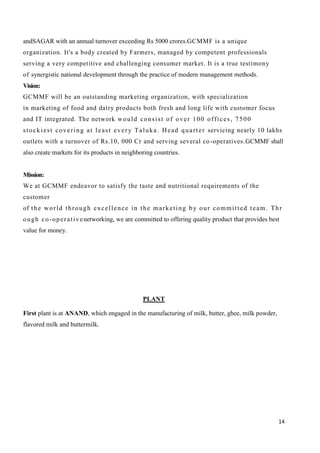 14
andSAGAR with an annual turnover exceeding Rs 5000 crores.GCMMF is a unique
organization. It's a body created by Farmers, managed by competent professionals
serving a very competitive and challenging consumer market. It is a true testimony
of synergistic national development through the practice of modern management methods.
Vision:
GCMMF will be an outstanding marketing organization, with specialization
in marketing of food and dairy products both fresh and long life with customer focus
and IT integrated. The network would consist of over 100 offices, 7500
stockiest covering at least every Taluka. Head quarter servicing nearly 10 lakhs
outlets with a turnover of Rs.10, 000 Cr and serving several co-operatives.GCMMF shall
also create markets for its products in neighboring countries.
Mission:
We at GCMMF endeavor to satisfy the taste and nutritional requirements of the
customer
of the world through excellence in the marketing by our committed team. Thr
ough co-operativenetworking, we are committed to offering quality product that provides best
value for money.
PLANT
First plant is at ANAND, which engaged in the manufacturing of milk, butter, ghee, milk powder,
flavored milk and buttermilk.
 