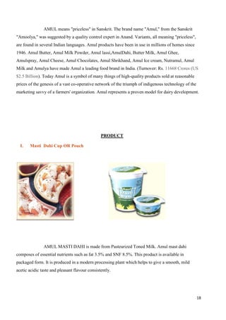 18
AMUL means "priceless" in Sanskrit. The brand name "Amul," from the Sanskrit
"Amoolya," was suggested by a quality control expert in Anand. Variants, all meaning "priceless",
are found in several Indian languages. Amul products have been in use in millions of homes since
1946. Amul Butter, Amul Milk Powder, Amul lassi,AmulDahi, Butter Milk, Amul Ghee,
Amulspray, Amul Cheese, Amul Chocolates, Amul Shrikhand, Amul Ice cream, Nutramul, Amul
Milk and Amulya have made Amul a leading food brand in India. (Turnover: Rs. 11668 Crores (US
$2.5 Billion). Today Amul is a symbol of many things of high-quality products sold at reasonable
prices of the genesis of a vast co-operative network of the triumph of indigenous technology of the
marketing savvy of a farmers' organization. Amul represents a proven model for dairy development.
PRODUCT
I. Masti Dahi Cup OR Pouch
AMUL MASTI DAHI is made from Pasteurized Toned Milk. Amul mast dahi
composes of essential nutrients such as fat 3.5% and SNF 8.5%. This product is available in
packaged form. It is produced in a modern processing plant which helps to give a smooth, mild
acetic acidic taste and pleasant flavour consistently.
 