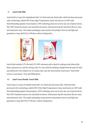 19
II. Amul Gold Milk
Amul Gold is Long Life standardised milk. It is fresh and only fresh milk, which has been processed
with a technology called UHT (Ultra High Temperature), hence also known as UHT milk.
Notwithstanding popular misconception, UHT technology does not involve any use of preservatives.
The UHT treatment ensures zero microbial activation, while preserving the maximum flavour, taste,
and nutritional value. The aseptic packaging system protects the product from air and light and
guarantees a long shelf life of 180 days without refrigeration.
Amul Gold contains 4.5% fat and 8.5% SNF minimum and is ideal for making sweet dishes (like
kheer, payasam etc.) and for setting curds. It is also ideal for drinking straight from the pack for kids
and adolescents who simply love its creamy taste sans the inconvenient cream layer! Amul Gold
comes in convenient 1 liter and 500ml packs.
III. Amul Taaza Double Toned Milk
Amul Taaza is Long Life double toned milk. It is fresh and only fresh milk, which has been
processed with a technology called UHT (Ultra High Temperature), hence also known as UHT milk.
Notwithstanding popular misconception, UHT technology does not involve any use of preservatives.
The UHT treatment ensures zero microbial activation, while preserving the maximum flavour, taste,
and nutritional value. The aseptic packaging system protects the product from air and light and
guarantees a long shelf life of 180 days without refrigeration.
 