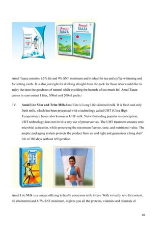 20
Amul Taaza contains 1.5% fat and 9% SNF minimum and is ideal for tea and coffee whitening and
for setting curds. It is also just right for drinking straight from the pack for those who would like to
enjoy the taste the goodness of natural while avoiding the hazards of too much fat! Amul Taaza
comes in convenient 1 liter, 500ml and 200ml packs.
IV. Amul Lite Slim and Trim MilkAmul Lite is Long Life skimmed milk. It is fresh and only
fresh milk, which has been processed with a technology called UHT (Ultra High
Temperature), hence also known as UHT milk. Notwithstanding popular misconception,
UHT technology does not involve any use of preservatives. The UHT treatment ensures zero
microbial activation, while preserving the maximum flavour, taste, and nutritional value. The
aseptic packaging system protects the product from air and light and guarantees a long shelf
life of 180 days without refrigeration.
Amul Lite Milk is a unique offering to health conscious milk lovers. With virtually zero fat content,
nil cholesterol and 8.7% SNF minimum, it gives you all the proteins, vitamins and minerals of
 