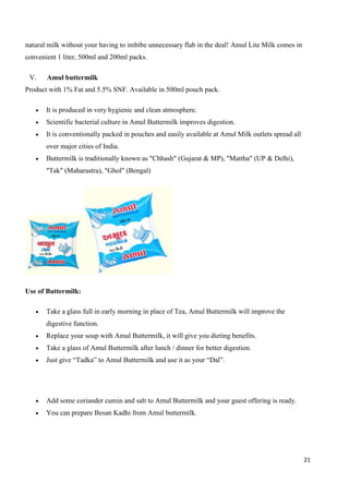 21
natural milk without your having to imbibe unnecessary flab in the deal! Amul Lite Milk comes in
convenient 1 liter, 500ml and 200ml packs.
V. Amul buttermilk
Product with 1% Fat and 5.5% SNF. Available in 500ml pouch pack.
 It is produced in very hygienic and clean atmosphere.
 Scientific bacterial culture in Amul Buttermilk improves digestion.
 It is conventionally packed in pouches and easily available at Amul Milk outlets spread all
over major cities of India.
 Buttermilk is traditionally known as "Chhash" (Gujarat & MP), "Mattha" (UP & Delhi),
"Tak" (Maharastra), "Ghol" (Bengal)
Use of Buttermilk:
 Take a glass full in early morning in place of Tea, Amul Buttermilk will improve the
digestive function.
 Replace your soup with Amul Buttermilk, it will give you dieting benefits.
 Take a glass of Amul Buttermilk after lunch / dinner for better digestion.
 Just give “Tadka” to Amul Buttermilk and use it as your “Dal”.
 Add some coriander cumin and salt to Amul Buttermilk and your guest offering is ready.
 You can prepare Besan Kadhi from Amul buttermilk.
 
