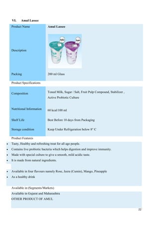 22
VI. Amul Lassee
Product Name Amul Lassee
Description
Packing 200 ml Glass
Product Specifications
Composition Toned Milk, Sugar / Salt, Fruit Pulp Compound, Stabilizer ,
Active Probiotic Culture
Nutritional Information 60 kcal/100 ml
Shelf Life Best Before 10 days from Packaging
Storage condition Keep Under Refrigeration below 8° C
Product Features
 Tasty, Healthy and refreshing treat for all age people.
 Contains live probiotic bacteria which helps digestion and improve immunity.
 Made with special culture to give a smooth, mild acidic taste.
 It is made from natural ingredients.
 Available in four flavours namely Rose, Jeera (Cumin), Mango, Pineapple
 As a healthy drink
Available in (Segments/Markets)
Available in Gujarat and Maharashtra
OTHER PRODUCT OF AMUL
 