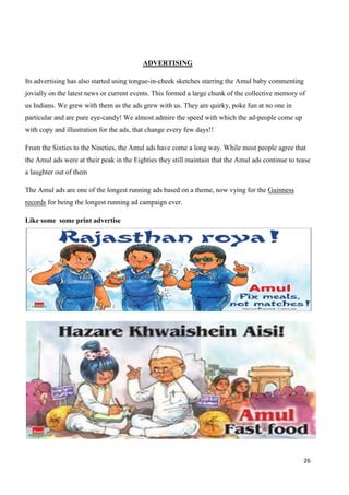26
ADVERTISING
Its advertising has also started using tongue-in-cheek sketches starring the Amul baby commenting
jovially on the latest news or current events. This formed a large chunk of the collective memory of
us Indians. We grew with them as the ads grew with us. They are quirky, poke fun at no one in
particular and are pure eye-candy! We almost admire the speed with which the ad-people come up
with copy and illustration for the ads, that change every few days!!
From the Sixties to the Nineties, the Amul ads have come a long way. While most people agree that
the Amul ads were at their peak in the Eighties they still maintain that the Amul ads continue to tease
a laughter out of them
The Amul ads are one of the longest running ads based on a theme, now vying for the Guinness
records for being the longest running ad campaign ever.
Like some some print advertise
 