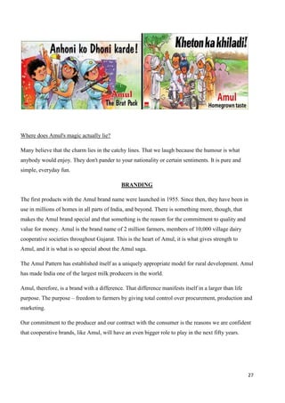 27
Where does Amul's magic actually lie?
Many believe that the charm lies in the catchy lines. That we laugh because the humour is what
anybody would enjoy. They don't pander to your nationality or certain sentiments. It is pure and
simple, everyday fun.
BRANDING
The first products with the Amul brand name were launched in 1955. Since then, they have been in
use in millions of homes in all parts of India, and beyond. There is something more, though, that
makes the Amul brand special and that something is the reason for the commitment to quality and
value for money. Amul is the brand name of 2 million farmers, members of 10,000 village dairy
cooperative societies throughout Gujarat. This is the heart of Amul, it is what gives strength to
Amul, and it is what is so special about the Amul saga.
The Amul Pattern has established itself as a uniquely appropriate model for rural development. Amul
has made India one of the largest milk producers in the world.
Amul, therefore, is a brand with a difference. That difference manifests itself in a larger than life
purpose. The purpose – freedom to farmers by giving total control over procurement, production and
marketing.
Our commitment to the producer and our contract with the consumer is the reasons we are confident
that cooperative brands, like Amul, will have an even bigger role to play in the next fifty years.
 