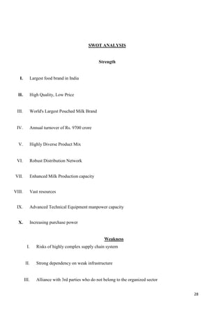 28
SWOT ANALYSIS
Strength
I. Largest food brand in India
II. High Quality, Low Price
III. World's Largest Pouched Milk Brand
IV. Annual turnover of Rs. 9700 crore
V. Highly Diverse Product Mix
VI. Robust Distribution Network
VII. Enhanced Milk Production capacity
VIII. Vast resources
IX. Advanced Technical Equipment manpower capacity
X. Increasing purchase power
Weakness
I. Risks of highly complex supply chain system
II. Strong dependency on weak infrastructure
III. Alliance with 3rd parties who do not belong to the organized sector
 