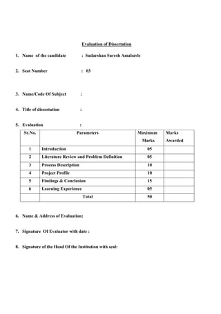 Evaluation of Dissertation
1. Name of the candidate : Sudarshan Suresh Amabavle
2. Seat Number : 03
3. Name/Code Of Subject :
4. Title of dissertation :
5. Evaluation :
Sr.No. Parameters Maximum
Marks
Marks
Awarded
1 Introduction 05
2 Literature Review and Problem Definition 05
3 Process Description 10
4 Project Profile 10
5 Findings & Conclusion 15
6 Learning Experience 05
Total 50
6. Name & Address of Evaluation:
7. Signature Of Evaluator with date :
8. Signature of the Head Of the Institution with seal:
 