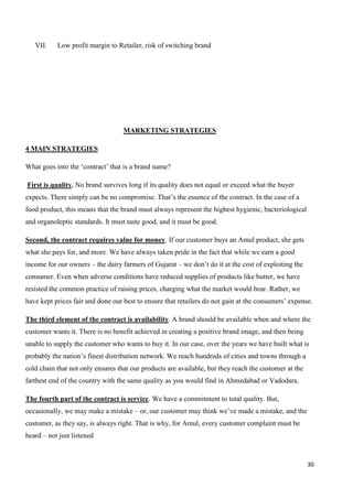 30
VII. Low profit margin to Retailer, risk of switching brand
MARKETING STRATEGIES
4 MAIN STRATEGIES
What goes into the ‘contract’ that is a brand name?
First is quality. No brand survives long if its quality does not equal or exceed what the buyer
expects. There simply can be no compromise. That’s the essence of the contract. In the case of a
food product, this means that the brand must always represent the highest hygienic, bacteriological
and organoleptic standards. It must taste good, and it must be good.
Second, the contract requires value for money. If our customer buys an Amul product, she gets
what she pays for, and more. We have always taken pride in the fact that while we earn a good
income for our owners – the dairy farmers of Gujarat – we don’t do it at the cost of exploiting the
consumer. Even when adverse conditions have reduced supplies of products like butter, we have
resisted the common practice of raising prices, charging what the market would bear. Rather, we
have kept prices fair and done our best to ensure that retailers do not gain at the consumers’ expense.
The third element of the contract is availability. A brand should be available when and where the
customer wants it. There is no benefit achieved in creating a positive brand image, and then being
unable to supply the customer who wants to buy it. In our case, over the years we have built what is
probably the nation’s finest distribution network. We reach hundreds of cities and towns through a
cold chain that not only ensures that our products are available, but they reach the customer at the
farthest end of the country with the same quality as you would find in Ahmedabad or Vadodara.
The fourth part of the contract is service. We have a commitment to total quality. But,
occasionally, we may make a mistake – or, our customer may think we’ve made a mistake, and the
customer, as they say, is always right. That is why, for Amul, every customer complaint must be
heard – not just listened
 