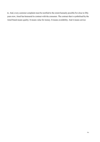 31
to. And, every customer complaint must be rectified to the extent humanly possible.For close to fifty
years now, Amul has honoured its contract with the consumer. The contract that is symbolised by the
Amul brand means quality. It means value for money. It means availability. And it means service
 