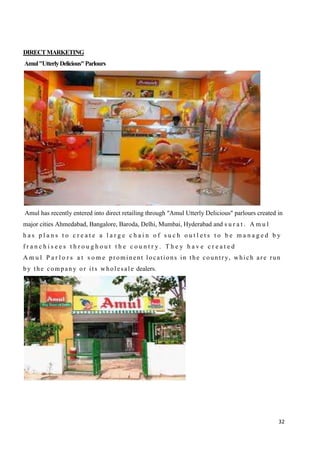 32
DIRECTMARKETING
Amul"UtterlyDelicious"Parlours
Amul has recently entered into direct retailing through "Amul Utterly Delicious" parlours created in
major cities Ahmedabad, Bangalore, Baroda, Delhi, Mumbai, Hyderabad and s u r a t . A m u l
h a s p l a n s t o c r e a t e a l a r g e c h a i n o f s u c h o u t l e t s t o b e m a n a g e d b y
f r a n c h i s e e s t h r o u g h o u t t h e c o u n t r y . T h e y h a v e c r e a t e d
A m u l P a r l o r s a t s o m e prominent locations in the countr y, whi ch are run
by t he compan y or its whol esal e dealers.
 