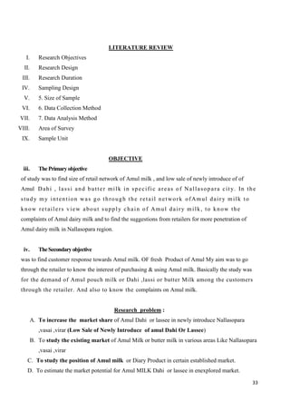 33
LITERATURE REVIEW
I. Research Objectives
II. Research Design
III. Research Duration
IV. Sampling Design
V. 5. Size of Sample
VI. 6. Data Collection Method
VII. 7. Data Analysis Method
VIII. Area of Survey
IX. Sample Unit
OBJECTIVE
iii. ThePrimaryobjective
of study was to find size of retail network of Amul milk , and low sale of newly introduce of of
Amul Dahi , lassi and butter milk in specific areas of Nallasopara city. In the
study my intention was go through the retail network ofAmul dairy milk to
know retailers view about supply chain of Amul dairy milk, to know the
complaints of Amul dairy milk and to find the suggestions from retailers for more penetration of
Amul dairy milk in Nallasopara region.
iv. TheSecondaryobjective
was to find customer response towards Amul milk. OF fresh Product of Amul My aim was to go
through the retailer to know the interest of purchasing & using Amul milk. Basically the study was
for the demand of Amul pouch milk or Dahi ,lassi or butter Milk among the customers
through the retailer. And also to know the complaints on Amul milk.
Research problem :
A. To increase the market share of Amul Dahi or lassee in newly introduce Nallasopara
,vasai ,virar (Low Sale of Newly Introduce of amul Dahi Or Lassee)
B. To study the existing market of Amul Milk or butter milk in various areas Like Nallasopara
,vasai ,virar
C. To study the position of Amul milk or Diary Product in certain established market.
D. To estimate the market potential for Amul MILK Dahi or lassee in enexplored market.
 