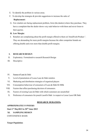 34
E. To identify the problem in various areas.
F. To develop the strategies & provide suggestions to increase the sales of
Replacement:
G. Few retailers are facing replacement problem, form (the dealers) where they purchase. They
have a complaint that the dealer shows very rude behavior with them and never listen to
their queries.
H. Low Margin:
I. Retailers are complaining about the profit margin offered to them on‘AmulFresh Product ’.
They are demanding for more profit margins because the other competitor brands are
offering double and even more than double profit margins.
I. RESEARCH DESIGN
II. Exploratory Formularative research Research Design
III. Descriptive
IV. SourcesofLassii & Dahi
V. Level of penetration of Loose Lassi & Dahi retailers
VI. Marketing and distribution strategies of organised players
VII. Consumption behaviour of consumers of Lassi.& Dahi Or MIlk
VIII. Factors that affect purchasing decision of consumers.
IX. Factors of existing Lassi & Dahi with which customers are unsatisfied
X. Preference of consumers for pouch LassiOr Dahi in respect to Loose Lassi OR Dahi
RESEARCH DURATIONs
APPROXIMATELY 8 WEEKS
Start 1st May2013 to 30Th June 2013
XI. SAMPLING DESIGN
CONVENIENCE BASIS
Target Population:
 